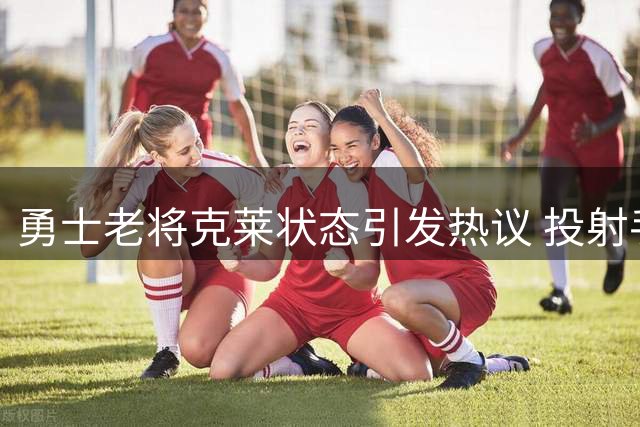 勇士老将克莱状态引发热议 投射手感犹存但防守显疲态