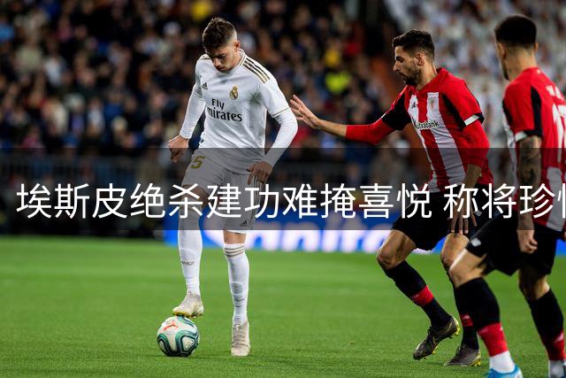 埃斯皮绝杀建功难掩喜悦 称将珍惜在皇马的每段经历