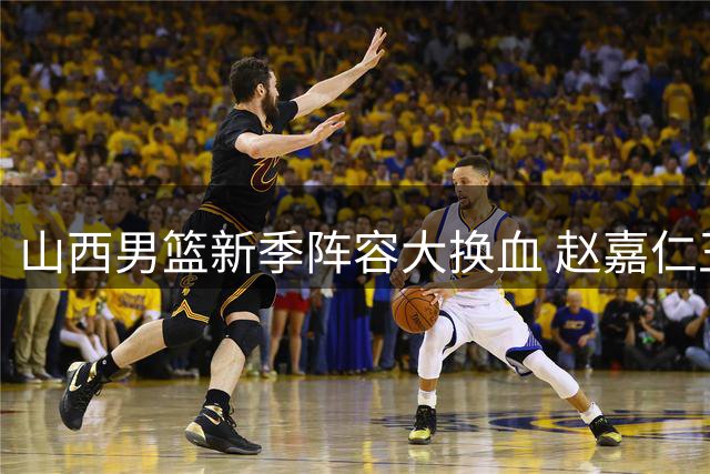 山西男篮新季阵容大换血 赵嘉仁王俊杰强势加盟