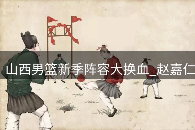 山西男篮新季阵容大换血 赵嘉仁王俊杰强势加盟