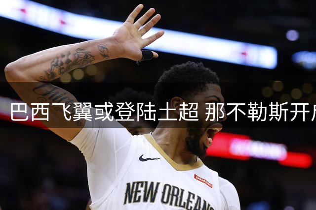巴西飞翼或登陆土超 那不勒斯开启内雷斯转会谈判