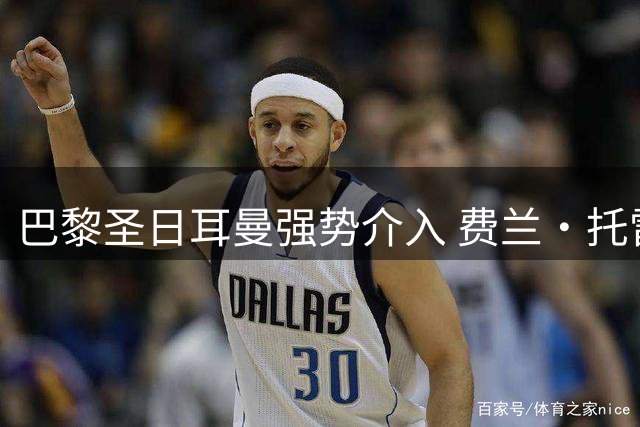 巴黎圣日耳曼强势介入 费兰·托雷斯转会谈判进入关键阶段