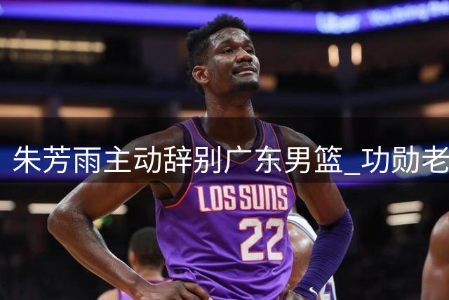 朱芳雨主动辞别广东男篮 功勋老将开启人生新篇章