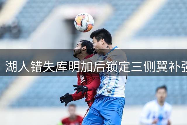 湖人错失库明加后锁定三侧翼补强 底薪引援成关键选择