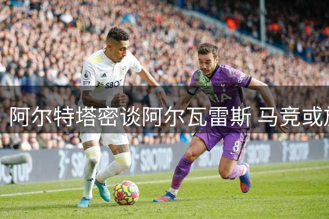 阿尔特塔密谈阿尔瓦雷斯 马竞或放行锋线尖刀