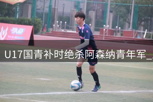U17国青补时绝杀阿森纳青年军 上海热身赛上演精彩逆转